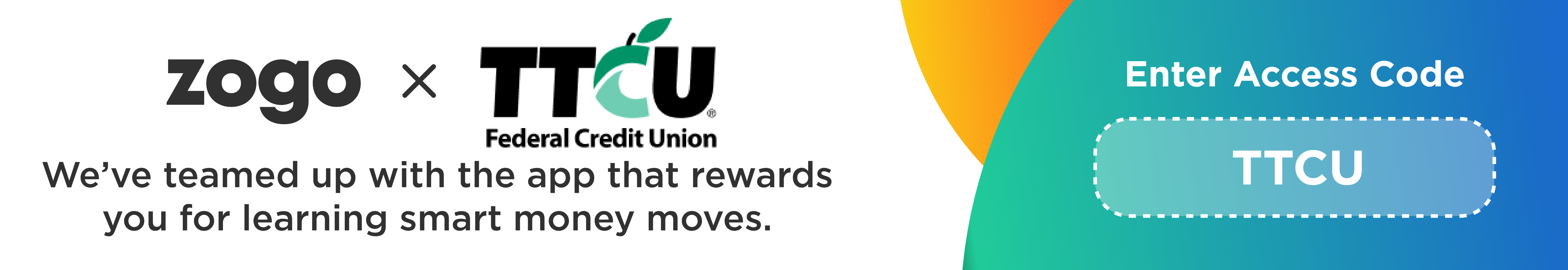 Zogo y TTCU Federal Credit Union. Nos hemos asociado con la aplicación que te recompensa por aprender movimientos inteligentes de dinero. Introduzca el código de acceso: TTCU.